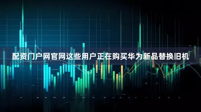 配资门户网官网这些用户正在购买华为新品替换旧机