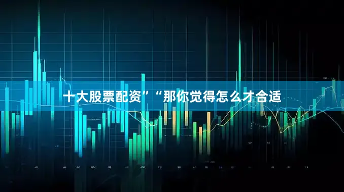 十大股票配资”“那你觉得怎么才合适