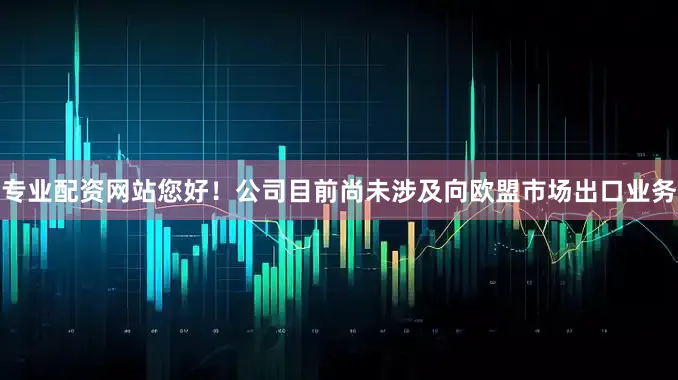专业配资网站您好！公司目前尚未涉及向欧盟市场出口业务